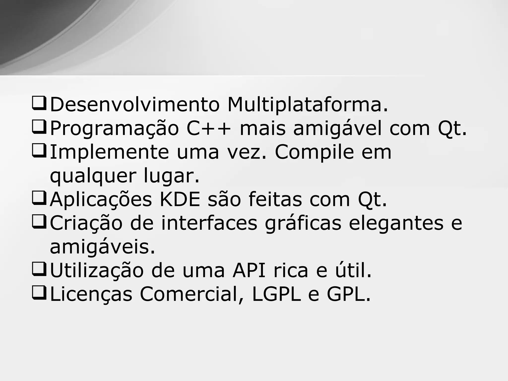  Desenvolvimento Multiplataforma.
 Programação C++ mais amigável com Qt.
 Implemente uma vez. Compile em
  qualquer lugar.
 Aplicações KDE são feitas com Qt.
 Criação de interfaces gráficas elegantes e
  amigáveis.
 Utilização de uma API rica e útil.
 Licenças Comercial, LGPL e GPL.
 