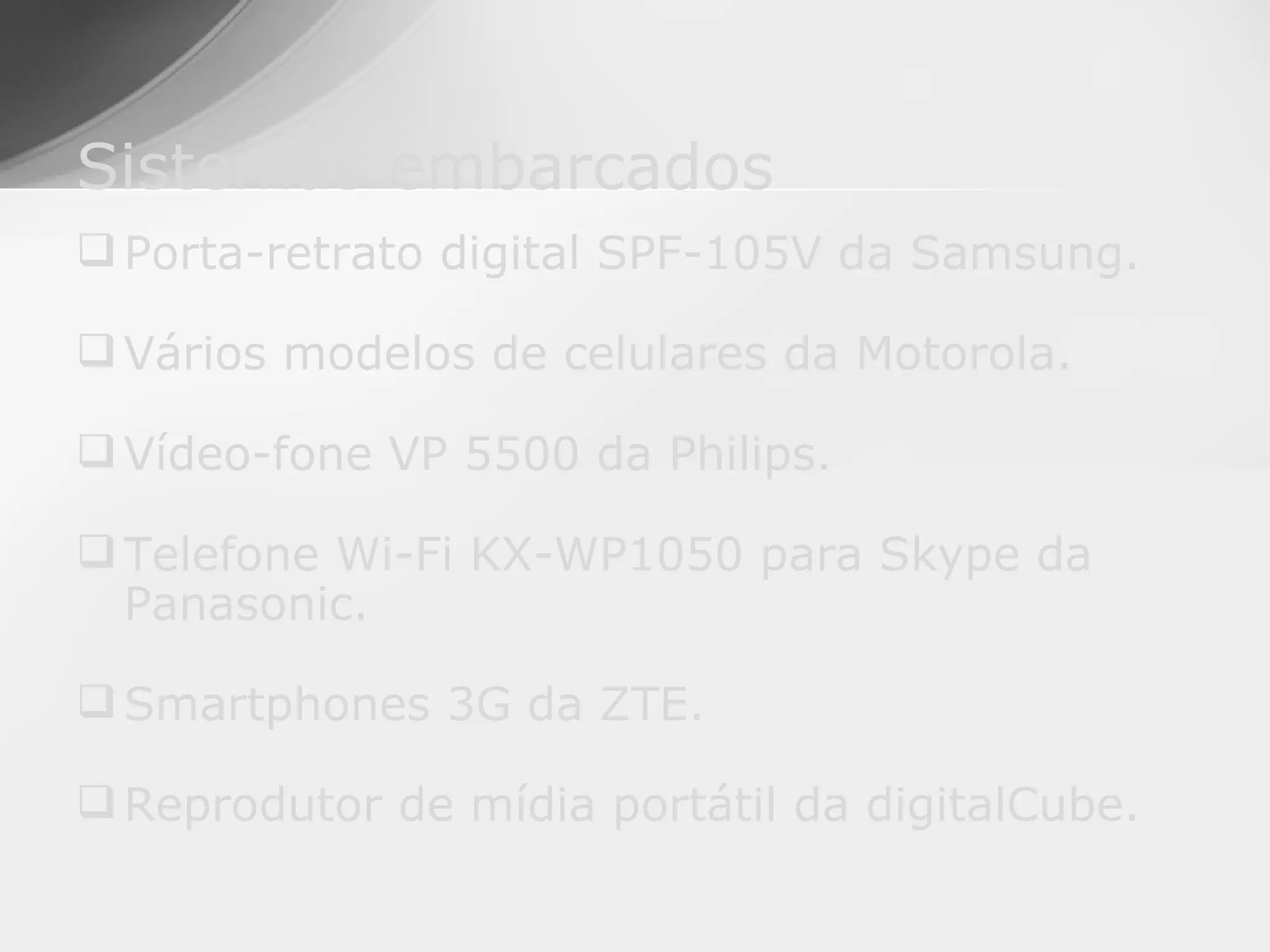 Sistemas embarcados
 Porta-retrato digital SPF-105V da Samsung.

 Vários modelos de celulares da Motorola.

 Vídeo-fone VP 5500 da Philips.

 Telefone Wi-Fi KX-WP1050 para Skype da
  Panasonic.

 Smartphones 3G da ZTE.

 Reprodutor de mídia portátil da digitalCube.
 