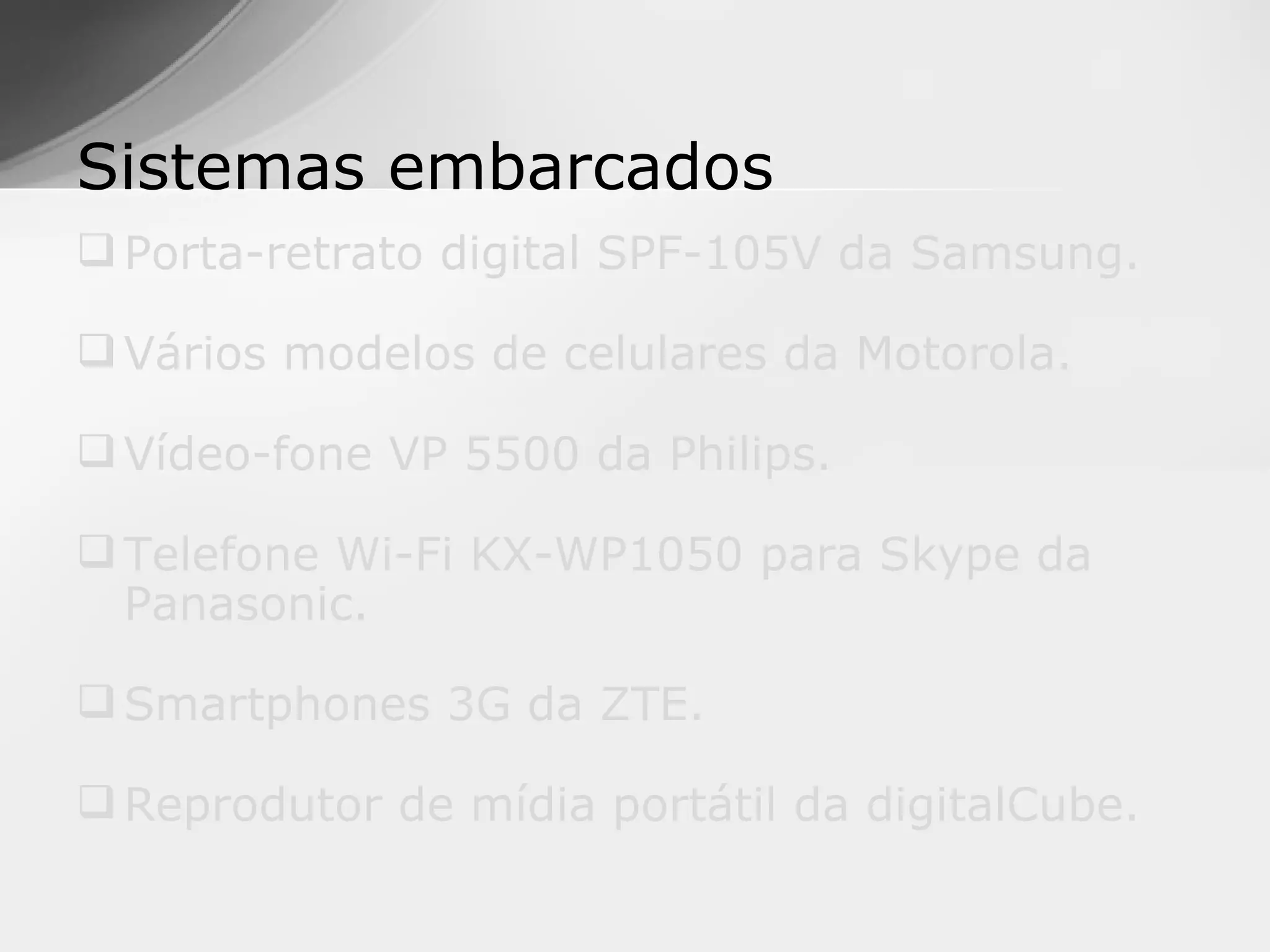 Sistemas embarcados
 Porta-retrato digital SPF-105V da Samsung.

 Vários modelos de celulares da Motorola.

 Vídeo-fone VP 5500 da Philips.

 Telefone Wi-Fi KX-WP1050 para Skype da
  Panasonic.

 Smartphones 3G da ZTE.

 Reprodutor de mídia portátil da digitalCube.
 