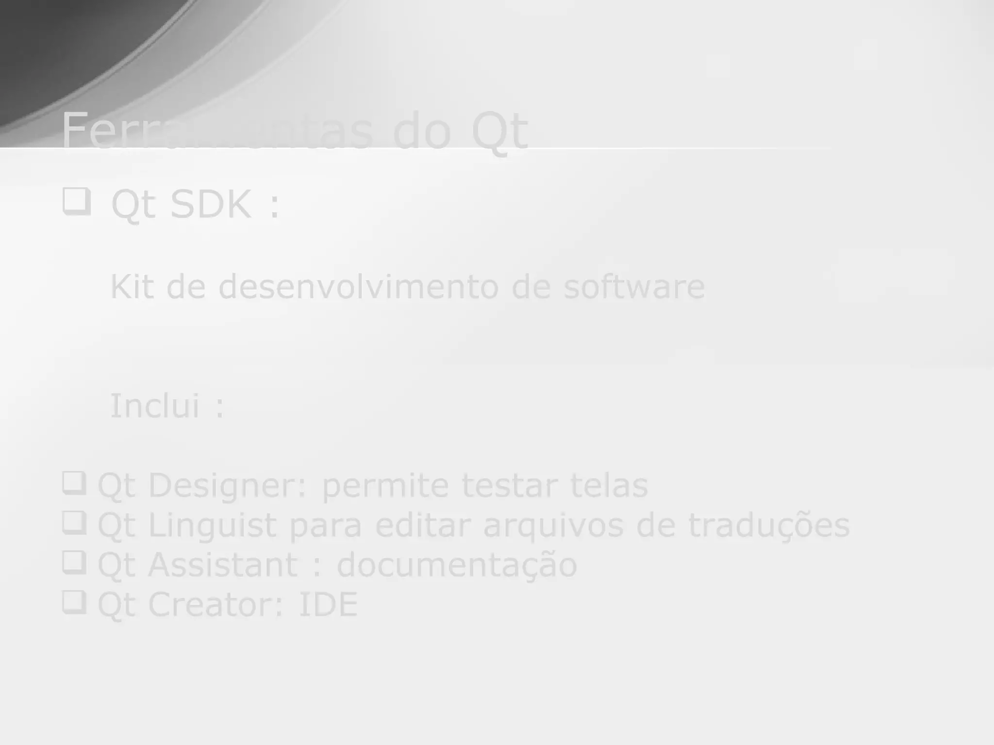 Ferramentas do Qt
 Qt SDK :

  Kit de desenvolvimento de software


  Inclui :

 Qt   Designer: permite testar telas
 Qt   Linguist para editar arquivos de traduções
 Qt   Assistant : documentação
 Qt   Creator: IDE
 