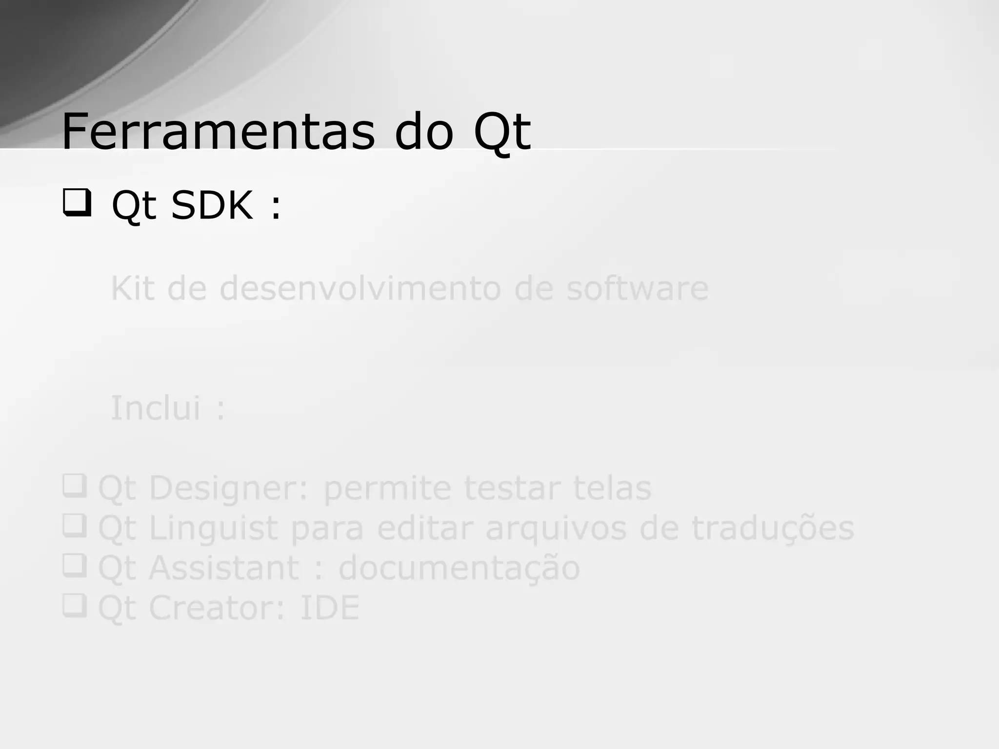 Ferramentas do Qt
 Qt SDK :

  Kit de desenvolvimento de software


  Inclui :

 Qt   Designer: permite testar telas
 Qt   Linguist para editar arquivos de traduções
 Qt   Assistant : documentação
 Qt   Creator: IDE
 