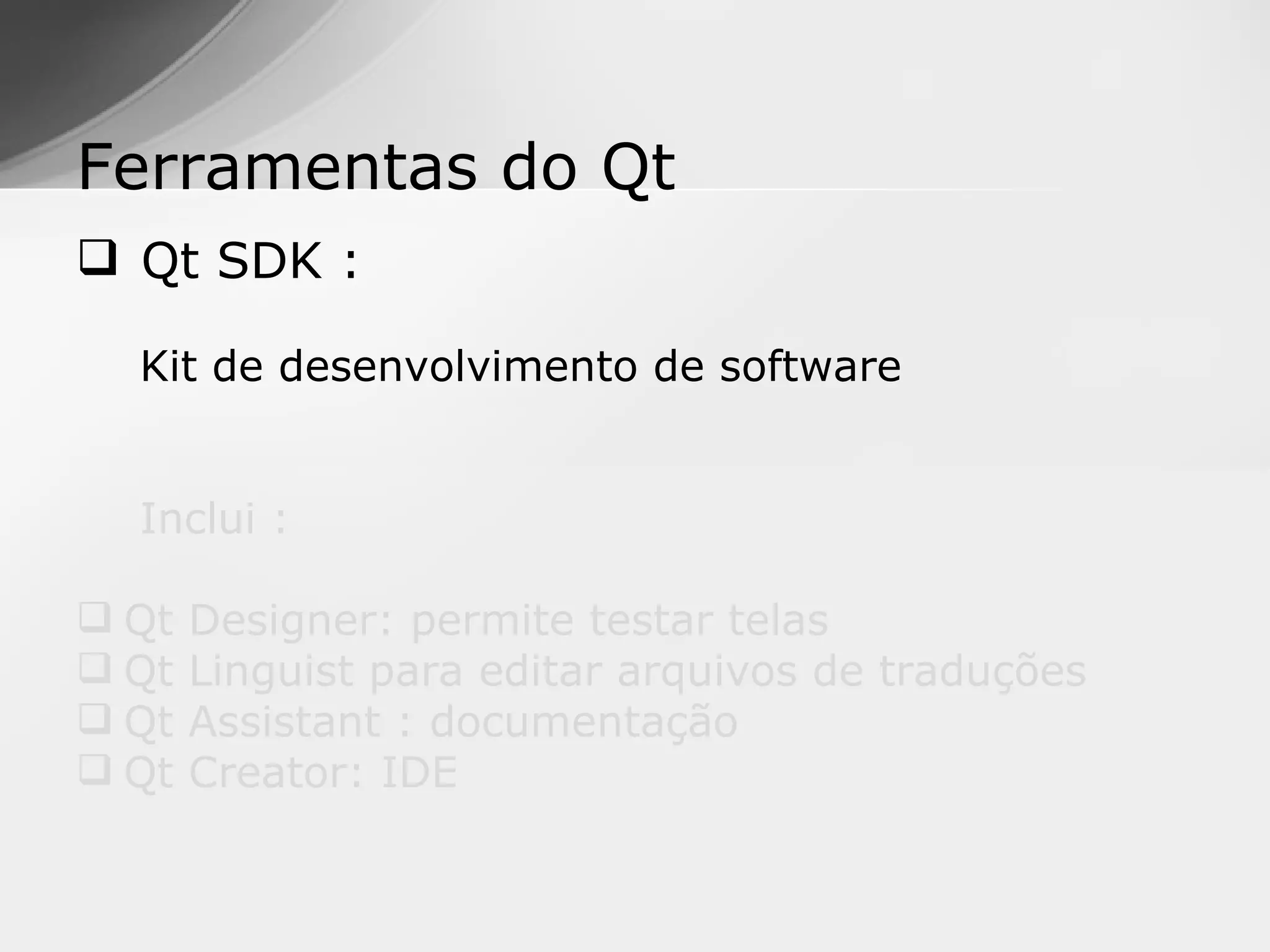 Ferramentas do Qt
 Qt SDK :

  Kit de desenvolvimento de software


  Inclui :

 Qt   Designer: permite testar telas
 Qt   Linguist para editar arquivos de traduções
 Qt   Assistant : documentação
 Qt   Creator: IDE
 