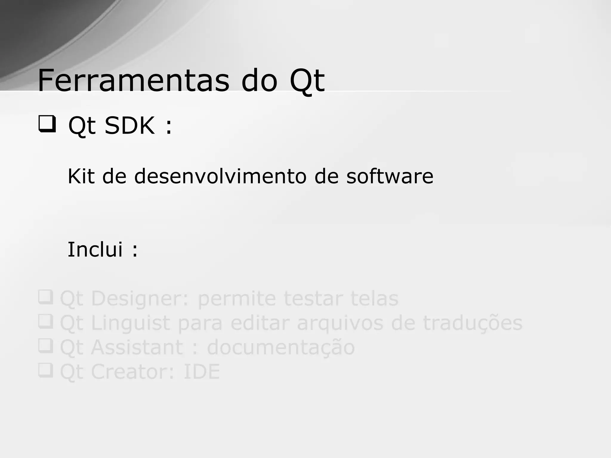 Ferramentas do Qt
 Qt SDK :

  Kit de desenvolvimento de software


  Inclui :

 Qt   Designer: permite testar telas
 Qt   Linguist para editar arquivos de traduções
 Qt   Assistant : documentação
 Qt   Creator: IDE
 