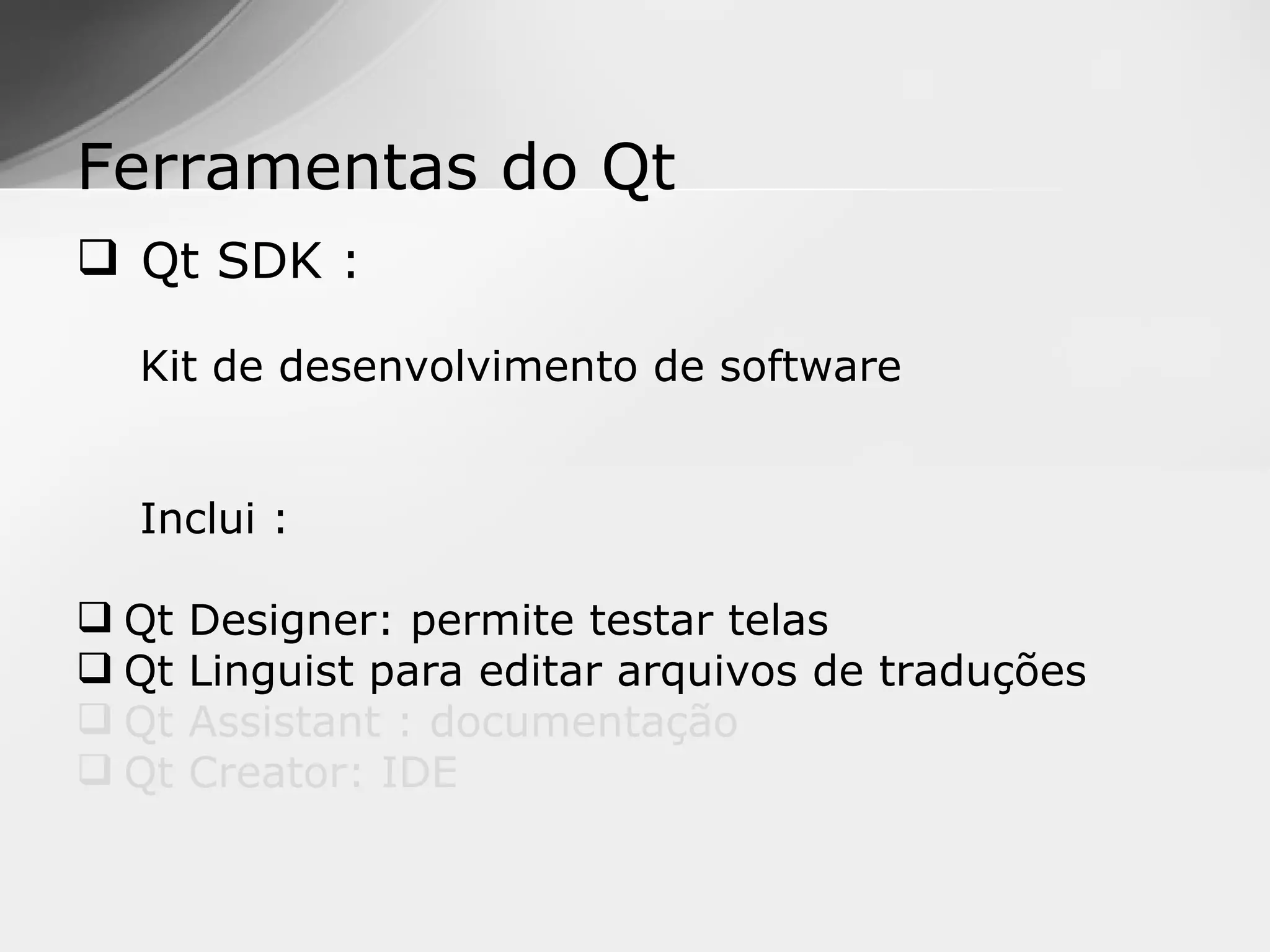 Ferramentas do Qt
 Qt SDK :

  Kit de desenvolvimento de software


  Inclui :

 Qt   Designer: permite testar telas
 Qt   Linguist para editar arquivos de traduções
 Qt   Assistant : documentação
 Qt   Creator: IDE
 