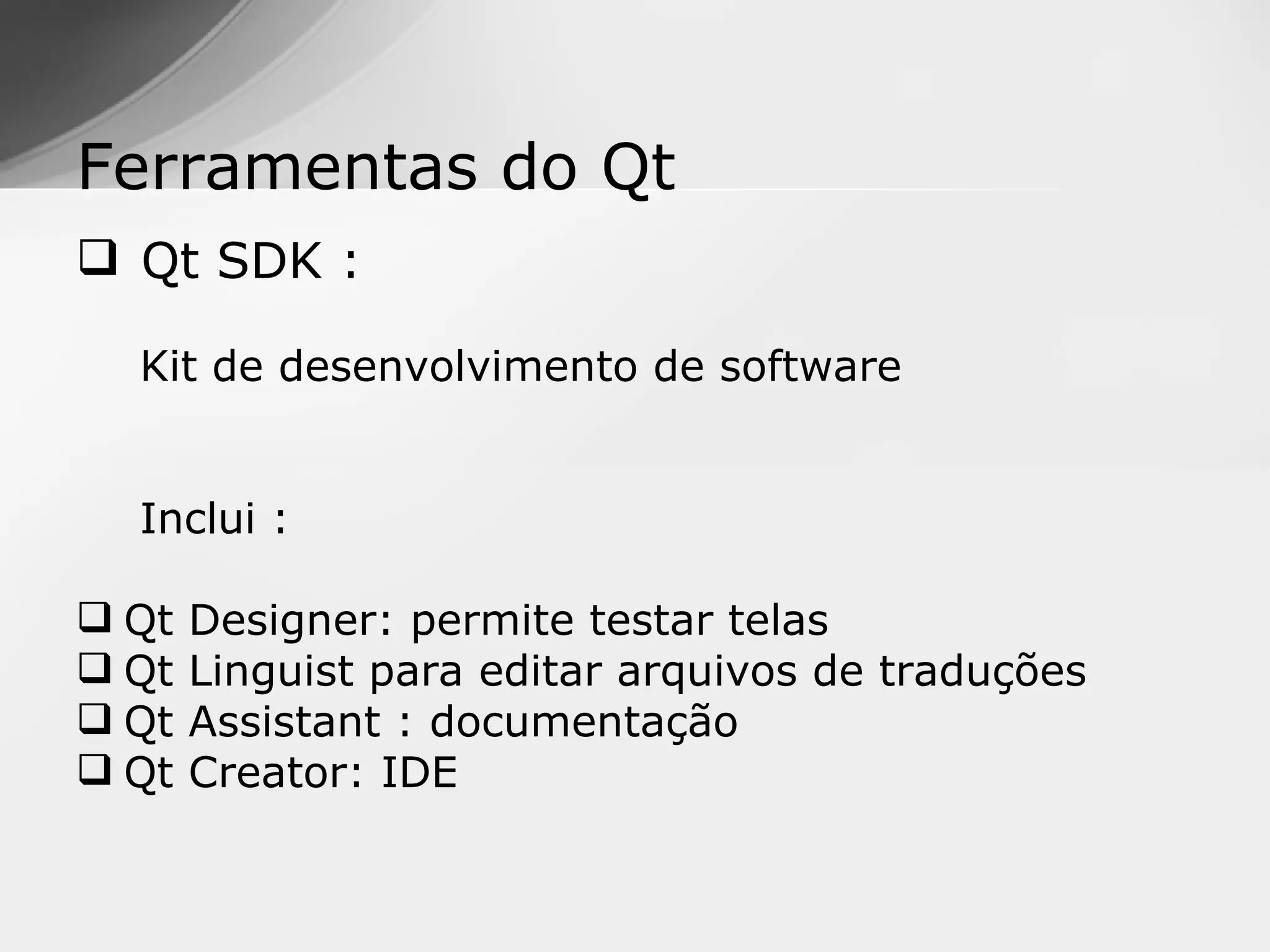Ferramentas do Qt
 Qt SDK :

  Kit de desenvolvimento de software


  Inclui :

 Qt   Designer: permite testar telas
 Qt   Linguist para editar arquivos de traduções
 Qt   Assistant : documentação
 Qt   Creator: IDE
 