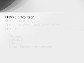  1995 : Trolltech
 1996: KDE + Qt
 1999: Versão Linux embarcado
 2001:

  Windows
  Mac OS X
  Unix
  Linux ( Desktop e Embarcado)
 