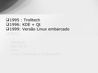  1995 : Trolltech
 1996: KDE + Qt
 1999: Versão Linux embarcado
 2001:

  Windows
  Mac OS X
  Unix
  Linux ( Desktop e Embarcado)
 