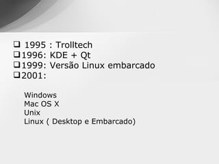  1995 : Trolltech
 1996: KDE + Qt
 1999: Versão Linux embarcado
 2001:

  Windows
  Mac OS X
  Unix
  Linux ( Desktop e Embarcado)
 