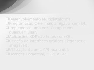  Desenvolvimento Multiplataforma.
 Programação C++ mais amigável com Qt.
 Implemente uma vez. Compile em
  qualquer lugar.
 Aplicações KDE são feitas com Qt.
 Criação de interfaces gráficas elegantes e
  amigáveis.
 Utilização de uma API rica e útil.
 Licenças Comercial, LGPL e GPL.
 