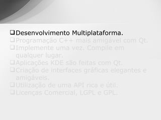  Desenvolvimento Multiplataforma.
 Programação C++ mais amigável com Qt.
 Implemente uma vez. Compile em
  qualquer lugar.
 Aplicações KDE são feitas com Qt.
 Criação de interfaces gráficas elegantes e
  amigáveis.
 Utilização de uma API rica e útil.
 Licenças Comercial, LGPL e GPL.
 