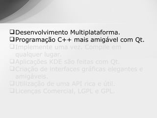  Desenvolvimento Multiplataforma.
 Programação C++ mais amigável com Qt.
 Implemente uma vez. Compile em
  qualquer lugar.
 Aplicações KDE são feitas com Qt.
 Criação de interfaces gráficas elegantes e
  amigáveis.
 Utilização de uma API rica e útil.
 Licenças Comercial, LGPL e GPL.
 