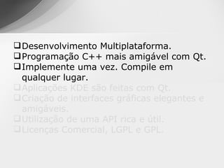  Desenvolvimento Multiplataforma.
 Programação C++ mais amigável com Qt.
 Implemente uma vez. Compile em
  qualquer lugar.
 Aplicações KDE são feitas com Qt.
 Criação de interfaces gráficas elegantes e
  amigáveis.
 Utilização de uma API rica e útil.
 Licenças Comercial, LGPL e GPL.
 