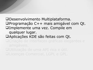  Desenvolvimento Multiplataforma.
 Programação C++ mais amigável com Qt.
 Implemente uma vez. Compile em
  qualquer lugar.
 Aplicações KDE são feitas com Qt.
 Criação de interfaces gráficas elegantes e
  amigáveis.
 Utilização de uma API rica e útil.
 Licenças Comercial, LGPL e GPL.
 