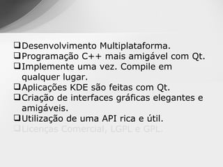  Desenvolvimento Multiplataforma.
 Programação C++ mais amigável com Qt.
 Implemente uma vez. Compile em
  qualquer lugar.
 Aplicações KDE são feitas com Qt.
 Criação de interfaces gráficas elegantes e
  amigáveis.
 Utilização de uma API rica e útil.
 Licenças Comercial, LGPL e GPL.
 