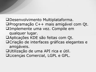  Desenvolvimento Multiplataforma.
 Programação C++ mais amigável com Qt.
 Implemente uma vez. Compile em
  qualquer lugar.
 Aplicações KDE são feitas com Qt.
 Criação de interfaces gráficas elegantes e
  amigáveis.
 Utilização de uma API rica e útil.
 Licenças Comercial, LGPL e GPL.
 
