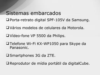 Sistemas embarcados
 Porta-retrato digital SPF-105V da Samsung.

 Vários modelos de celulares da Motorola.

 Vídeo-fone VP 5500 da Philips.

 Telefone Wi-Fi KX-WP1050 para Skype da
  Panasonic.

 Smartphones 3G da ZTE.

 Reprodutor de mídia portátil da digitalCube.
 