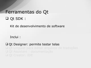 Ferramentas do Qt
 Qt SDK :

  Kit de desenvolvimento de software


  Inclui :

 Qt   Designer: permite testar telas
 Qt   Linguist para editar arquivos de traduções
 Qt   Assistant : documentação
 Qt   Creator: IDE
 