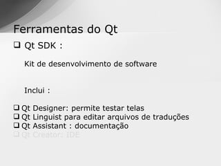 Ferramentas do Qt
 Qt SDK :

  Kit de desenvolvimento de software


  Inclui :

 Qt   Designer: permite testar telas
 Qt   Linguist para editar arquivos de traduções
 Qt   Assistant : documentação
 Qt   Creator: IDE
 