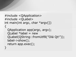 #include <QApplication>
#include <QLabel>
int main(int argc, char *argv[])
{
  QApplication app(argc, argv);
  QLabel *label = new
  QLabel(QString::fromUtf8(”Olá Qt!”));
  label->show();
  return app.exec();
}
 