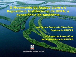 O Movimento de Acesso Livre e o
Repositório Institucional da UFPA: a
     experiência da Amazônia


                          Maria das Graças da Silva Pena
                                     Gestora do RIUFPA

                                   Albirene de Sousa Aires
                                 Administradora do RIUFPA




         UNIVERSIDADE FEDERAL DO PARÁ
 