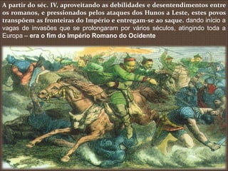 A partir do séc. IV, aproveitando as debilidades e desentendimentos entre
os romanos, e pressionados pelos ataques dos Hunos a Leste, estes povos
transpõem as fronteiras do Império e entregam-se ao saque. dando início a
vagas de invasões que se prolongaram por vários séculos, atingindo toda a
Europa – era o fim do Império Romano do Ocidente
 