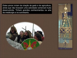 Estes povos viviam da criação de gado e da agricultura,
ainda que não tivessem uma actividade comercial muito
desenvolvida. Tinham grandes conhecimentos na arte
da metalurgia e na ourivesaria.
 