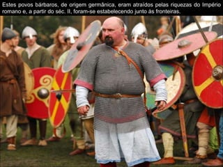 Estes povos bárbaros, de origem germânica, eram atraídos pelas riquezas do Império
romano e, a partir do séc. II, foram-se estabelecendo junto às fronteiras.
 