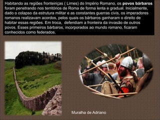 Habitando as regiões fronteiriças ( Limes) do Império Romano, os povos bárbaros
foram penetrando nos territórios de Roma de forma lenta e gradual. Inicialmente,
dado o colapso da estrutura militar e as constantes guerras civis, os imperadores
romanos realizavam acordos, pelos quais os bárbaros ganharam o direito de
habitar essas regiões. Em troca, defendiam a fronteira da invasão de outros
povos. Esses primeiros bárbaros, incorporados ao mundo romano, ficaram
conhecidos como federados.




                                    Muralha de Adriano
 