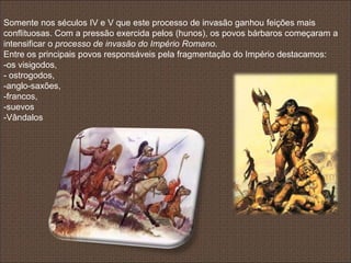 Somente nos séculos IV e V que este processo de invasão ganhou feições mais
conflituosas. Com a pressão exercida pelos (hunos), os povos bárbaros começaram a
intensificar o processo de invasão do Império Romano.
Entre os principais povos responsáveis pela fragmentação do Império destacamos:
-os visigodos,
- ostrogodos,
-anglo-saxões,
-francos,
-suevos
-Vândalos
 