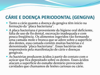 CÁRIE E DOENÇA PERIODONTAL (GENGIVA)
 Tanto a cárie quanto a doença da gengiva têm início na
  formação da "placa bacteriana".
 A placa bacteriana é proveniente da higiene oral deficiente,
  falta de uso de fio dental, escovação inadequada e com
  pouca freqüência. Os alimentos ingeridos vão formando
  uma camada mole e branca que se adere sobre a superfície
  dos dentes, essa camada contém muitas bactérias e é
  denominada "placa bacteriana". Essas bactérias são
  responsáveis pela manifestação de cárie e doenças
  gengivais.
 As bactérias produzem ácidos à partir do contato com o
  açúcar que fica depositado sobre os dentes. Esses ácidos
  atacam a superfície do esmalte dentário provocando
  cavidades que chamamos de lesões cariosas ou cárie.
 