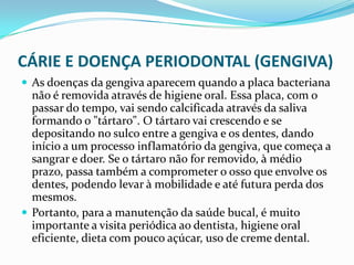 CÁRIE E DOENÇA PERIODONTAL (GENGIVA)
 As doenças da gengiva aparecem quando a placa bacteriana
  não é removida através de higiene oral. Essa placa, com o
  passar do tempo, vai sendo calcificada através da saliva
  formando o "tártaro". O tártaro vai crescendo e se
  depositando no sulco entre a gengiva e os dentes, dando
  início a um processo inflamatório da gengiva, que começa a
  sangrar e doer. Se o tártaro não for removido, à médio
  prazo, passa também a comprometer o osso que envolve os
  dentes, podendo levar à mobilidade e até futura perda dos
  mesmos.
 Portanto, para a manutenção da saúde bucal, é muito
  importante a visita periódica ao dentista, higiene oral
  eficiente, dieta com pouco açúcar, uso de creme dental.
 