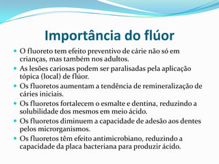 Importância do flúor
 O fluoreto tem efeito preventivo de cárie não só em
    crianças, mas também nos adultos.
   As lesões cariosas podem ser paralisadas pela aplicação
    tópica (local) de flúor.
   Os fluoretos aumentam a tendência de remineralização de
    cáries iniciais.
   Os fluoretos fortalecem o esmalte e dentina, reduzindo a
    solubilidade dos mesmos em meio ácido.
   Os fluoretos diminuem a capacidade de adesão aos dentes
    pelos microrganismos.
   Os fluoretos têm efeito antimicrobiano, reduzindo a
    capacidade da placa bacteriana para produzir ácido.
 