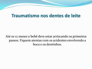 Traumatismo nos dentes de leite


Até os 12 meses o bebê deve estar arriscando os primeiros
  passos. Fiquem atentas com os acidentes envolvendo a
                   boca e os dentinhos.
 