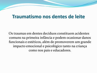 Traumatismo nos dentes de leite


Os traumas em dentes decíduos constituem acidentes
comuns na primeira infância e podem ocasionar danos
funcionais e estéticos, além de promoverem um grande
   impacto emocional e psicológico tanto na criança
              como nos pais e educadores.
 