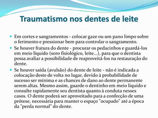 Traumatismo nos dentes de leite
 Em cortes e sangramentos - colocar gaze ou um pano limpo sobre
  o ferimento e pressionar bem para controlar o sangramento.
 Se houver fratura do dente - procurar os pedacinhos e guardá-los
  em meio líquido (soro fisiológico, leite...), para que o dentista
  possa avaliar a possibilidade de reaproveitá-los na restauração do
  dente.
 Se houver saída (avulsão) do dente de leite - não é indicada a
  colocação deste de volta no lugar, devido à probabilidade de
  sucesso ser mínima e as chances de dano ao dente permanente
  serem altas. Mesmo assim, guarde o dentinho em meio líquido e
  consulte rapidamente seu dentista quanto à conduta nesses
  casos. O dente poderá ser aproveitado para a confecção de uma
  prótese, necessária para manter o espaço "ocupado" até a época
  da "perda normal" do dente.
 