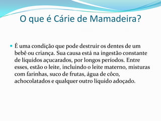 O que é Cárie de Mamadeira?

 É uma condição que pode destruir os dentes de um
 bebê ou criança. Sua causa está na ingestão constante
 de líquidos açucarados, por longos períodos. Entre
 esses, estão o leite, incluindo o leite materno, misturas
 com farinhas, suco de frutas, água de côco,
 achocolatados e qualquer outro líquido adoçado.
 