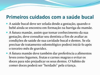 Primeiros cuidados com a saúde bucal
 A saúde bucal deve ser zelada desde a gestação, quando o
  bebê ainda se encontra em formação na barriga da mamãe.
 A futura mamãe, assim que tomar conhecimento da sua
  gestação, deve consultar seu dentista a fim de avaliar as
  condições de saúde de sua cavidade bucal e dentes. Se ela
  precisar de tratamento odontológico poderá iniciá-lo após
  o terceiro mês de gravidez.
 A futura mamãe deve também dar preferência a alimentos
  leves como legumes, frutas e carnes magras e evitar os
  doces para não prejudicar os seus dentes. O hábito de
  comer doces poderá ser "herdado" pela criança.
 