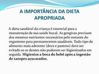 A IMPORTÂNCIA DA DIETA
           APROPRIADA
A dieta saudável da criança é essencial para a
manutenção de sua saúde bucal. As gengivas precisam
dos mesmos nutrientes necessários pelo restante do
organismo para permanecerem saudáveis. Todo tipo de
alimento mais aderente (doce e pastoso) deve ser
evitado se os dentes não puderem ser higienizados em
seguida. Higienize a boca do bebê após a ingestão
de xaropes açucarados.
 