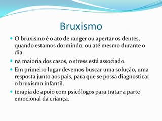 Bruxismo
 O bruxismo é o ato de ranger ou apertar os dentes,
  quando estamos dormindo, ou até mesmo durante o
  dia.
 na maioria dos casos, o stress está associado.
 Em primeiro lugar devemos buscar uma solução, uma
  resposta junto aos pais, para que se possa diagnosticar
  o bruxismo infantil.
 terapia de apoio com psicólogos para tratar a parte
  emocional da criança.
 