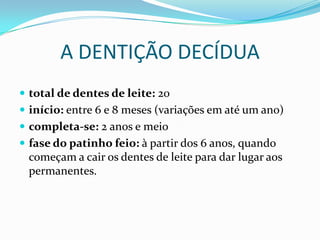 A DENTIÇÃO DECÍDUA
 total de dentes de leite: 20
 início: entre 6 e 8 meses (variações em até um ano)
 completa-se: 2 anos e meio
 fase do patinho feio: à partir dos 6 anos, quando
 começam a cair os dentes de leite para dar lugar aos
 permanentes.
 