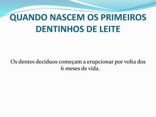 QUANDO NASCEM OS PRIMEIROS
    DENTINHOS DE LEITE


Os dentes decíduos começam a erupcionar por volta dos
                    6 meses de vida.
 