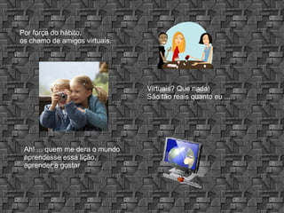 Por força do hábito, os chamo de amigos virtuais. Virtuais? Que nada! São tão reais quanto eu ... Ah! ... quem me dera o mundo aprendesse essa lição, aprender a gostar 