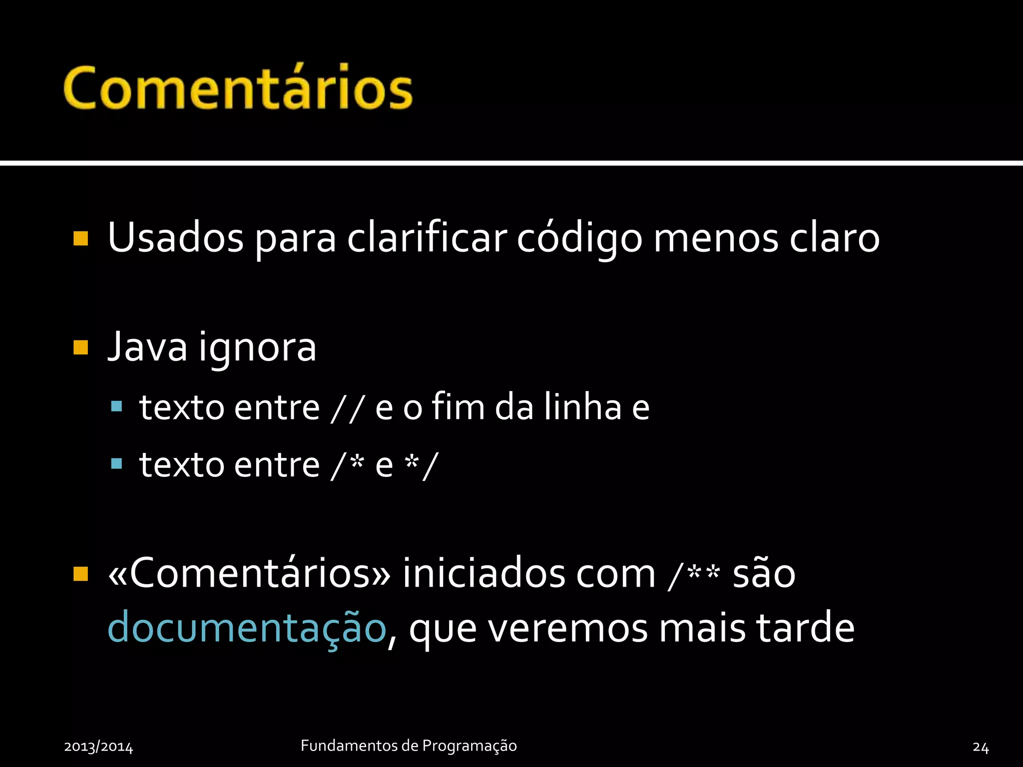 public class GcdTester {
// Precondition: m ≥ 0 and n ≥ 0 and either m ≠ 0 or n ≠ 0.
public static int gcd(int m, int n) {
while (m != 0) {
final int temporary = m;
m = n % m;
n = temporary;
}
return n;
}
public static void main(final String[] arguments) {
final int firstValue = 25;
final int secondValue = 30;
final int gcd = gcd(firstValue, secondValue);
System.out.println("The GCD is " + gcd + ".");
// or simply:
// System.out.println("The GCD is " + gcd(25, 30) + ".");
}
}
2013/2014 Fundamentos de Programação 24
 