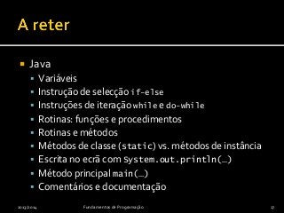  Java
 Variáveis
 Instrução de selecção if-else
 Instruções de iteração while e do-while
 Rotinas: funções e procedimentos
 Rotinas e métodos
 Métodos de classe (static) vs. métodos de instância
 Escrita no ecrã com System.out.println(…)
 Método principal main(…)
 Comentários e documentação
2013/2014 Fundamentos de Programação 27
 