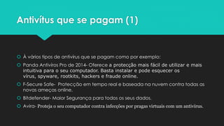 Antivítus que se pagam (1)
 À vários tipos de antivírus que se pagam como por exemplo:
 Panda Antivíros Pro de 2014- Oferece a protecção mais fácil de utilizar e mais
intuitiva para o seu computador. Basta instalar e pode esquecer os
vírus, spyware, rootkits, hackers e fraude online.
 F-Secure Safe- Protecção em tempo real e baseada na nuvem contra todas as
novas ameças online.
 Bitdefender- Maior Segurança para todos os seus dados.
 Avira- Proteja o seu computador contra infecções por pragas virtuais com um antivírus.
 