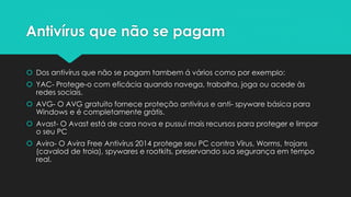 Antivírus que não se pagam
 Dos antivírus que não se pagam tambem á vários como por exemplo:
 YAC- Protege-o com eficácia quando navega, trabalha, joga ou acede às
redes sociais.
 AVG- O AVG gratuito fornece proteção antivírus e anti- spyware básica para
Windows e é completamente grátis.
 Avast- O Avast está de cara nova e pussui mais recursos para proteger e limpar
o seu PC
 Avira- O Avira Free Antivírus 2014 protege seu PC contra Vírus, Worms, trojans
(cavalod de troia), spywares e rootkits, preservando sua segurança em tempo
real.
 