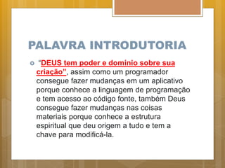 PALAVRA INTRODUTORIA
 “DEUS tem poder e domínio sobre sua
criação”, assim como um programador
consegue fazer mudanças em um aplicativo
porque conhece a linguagem de programação
e tem acesso ao código fonte, também Deus
consegue fazer mudanças nas coisas
materiais porque conhece a estrutura
espiritual que deu origem a tudo e tem a
chave para modificá-la.
 