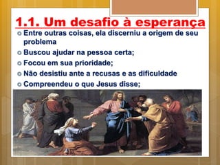 1.1. Um desafio à esperança
 Entre outras coisas, ela discerniu a origem de seu
problema
 Buscou ajudar na pessoa certa;
 Focou em sua prioridade;
 Não desistiu ante a recusas e as dificuldade
 Compreendeu o que Jesus disse;
 