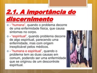 2.1. A importância do
discernimento
 - “humana”, quando o problema decorre
de uma enfermidade física, que causa
sintomas no corpo.
 - “espiritual”, quando problema decorre
de algo espiritual, parecendo uma
enfermidade, mas com origem
inexplicável pelos médicos.
 - “humana e espiritual”, quando o
problema tem as duas causas em
comum, podendo ser uma enfermidade
que se originou de um descontrole
espiritual.
 