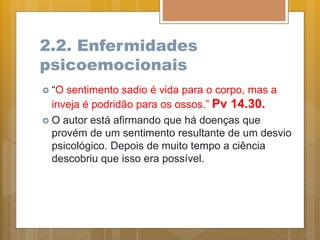 2.2. Enfermidades
psicoemocionais
 “O sentimento sadio é vida para o corpo, mas a
inveja é podridão para os ossos.” Pv 14.30.
 O autor está afirmando que há doenças que
provém de um sentimento resultante de um desvio
psicológico. Depois de muito tempo a ciência
descobriu que isso era possível.
 